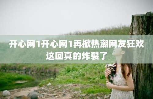 开心网1开心网1再掀热潮网友狂欢这回真的炸裂了