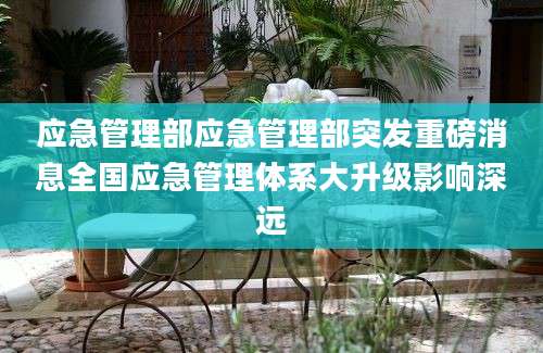 应急管理部应急管理部突发重磅消息全国应急管理体系大升级影响深远