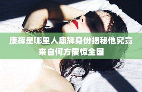 康辉是哪里人康辉身份揭秘他究竟来自何方震惊全国