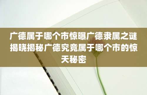 广德属于哪个市惊曝广德隶属之谜揭晓揭秘广德究竟属于哪个市的惊天秘密