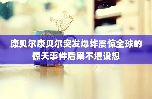 康贝尔康贝尔突发爆炸震惊全球的惊天事件后果不堪设想