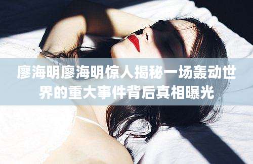 廖海明廖海明惊人揭秘一场轰动世界的重大事件背后真相曝光
