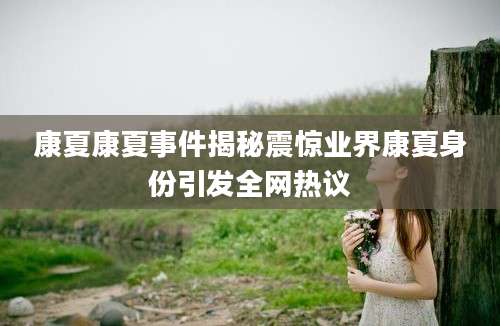康夏康夏事件揭秘震惊业界康夏身份引发全网热议