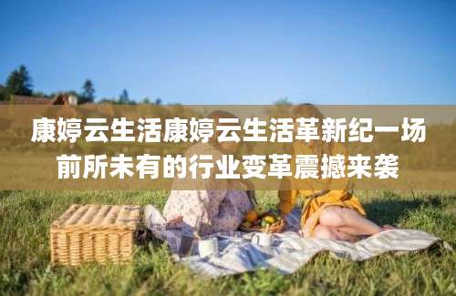 康婷云生活康婷云生活革新纪一场前所未有的行业变革震撼来袭