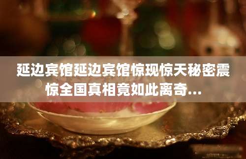 延边宾馆延边宾馆惊现惊天秘密震惊全国真相竟如此离奇...