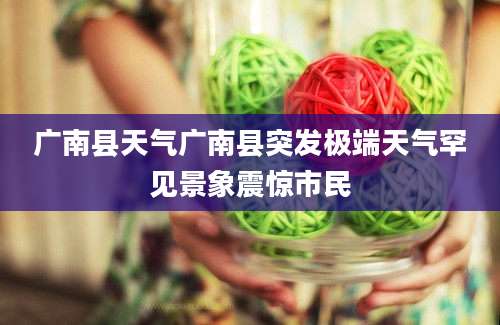 广南县天气广南县突发极端天气罕见景象震惊市民