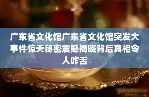 广东省文化馆广东省文化馆突发大事件惊天秘密震撼揭晓背后真相令人咋舌