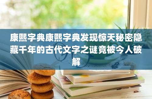 康熙字典康熙字典发现惊天秘密隐藏千年的古代文字之谜竟被今人破解