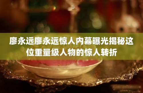 廖永远廖永远惊人内幕曝光揭秘这位重量级人物的惊人转折