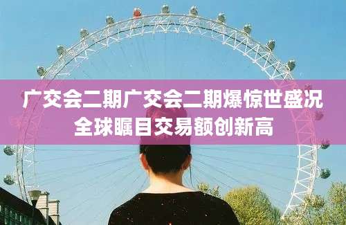广交会二期广交会二期爆惊世盛况全球瞩目交易额创新高