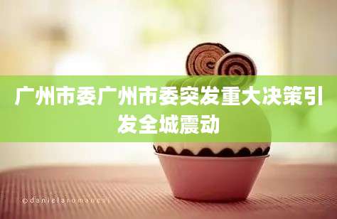 广州市委广州市委突发重大决策引发全城震动