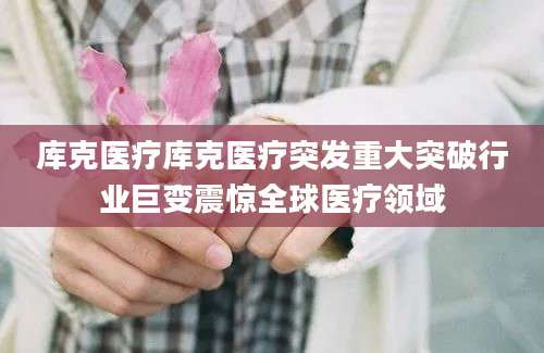 库克医疗库克医疗突发重大突破行业巨变震惊全球医疗领域
