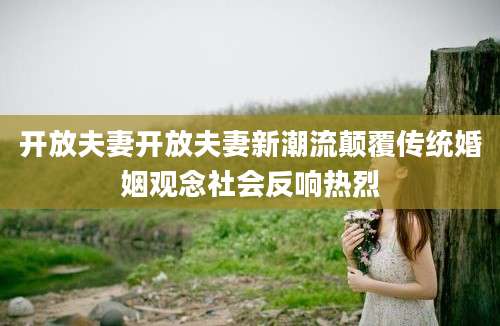 开放夫妻开放夫妻新潮流颠覆传统婚姻观念社会反响热烈