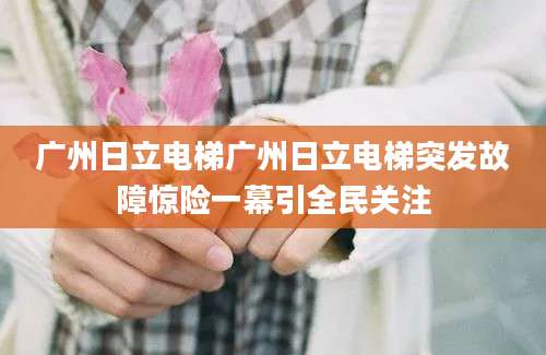 广州日立电梯广州日立电梯突发故障惊险一幕引全民关注