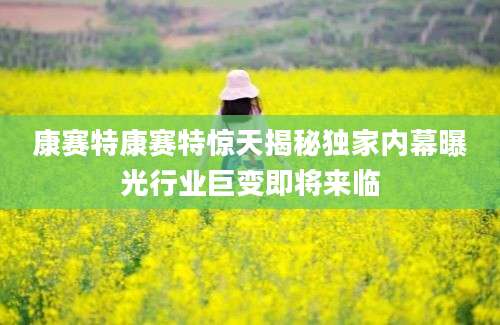 康赛特康赛特惊天揭秘独家内幕曝光行业巨变即将来临