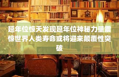 延年位惊天发现延年位神秘力量震惊世界人类寿命或将迎来颠覆性突破